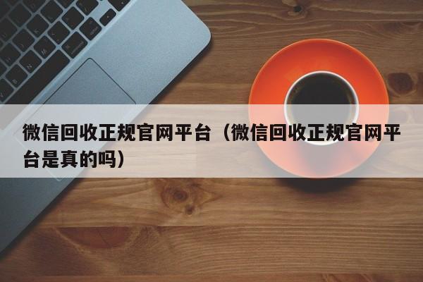 微信回收正规官网平台（微信回收正规官网平台是真的吗）