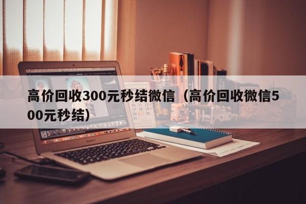 高价回收300元秒结微信（高价回收微信500元秒结）