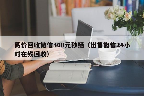 高价回收微信300元秒结（出售微信24小时在线回收）