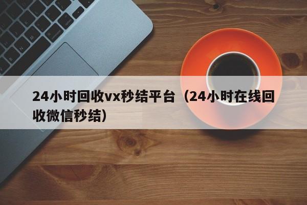 24小时回收vx秒结平台（24小时在线回收微信秒结）