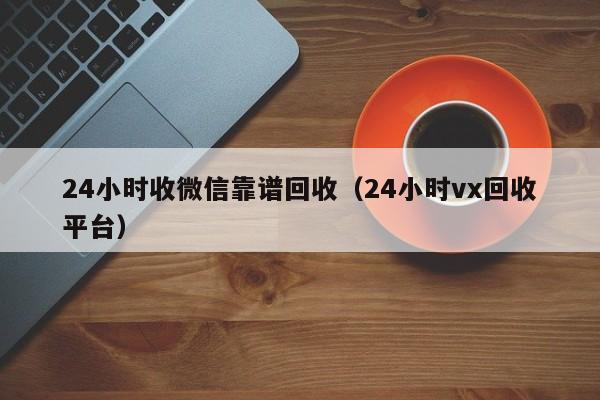 24小时收微信靠谱回收（24小时vx回收平台）
