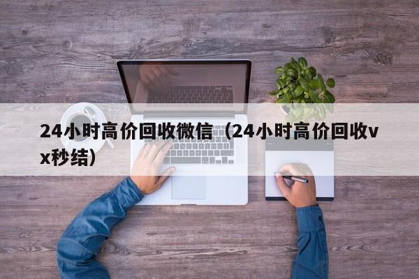 24小时高价回收微信（24小时高价回收vx秒结）
