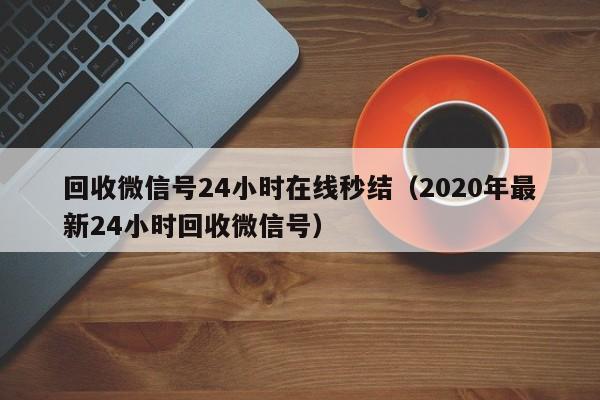 回收微信号24小时在线秒结（2020年最新24小时回收微信号）