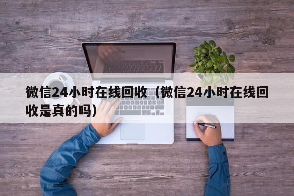 微信24小时在线回收（微信24小时在线回收是真的吗）