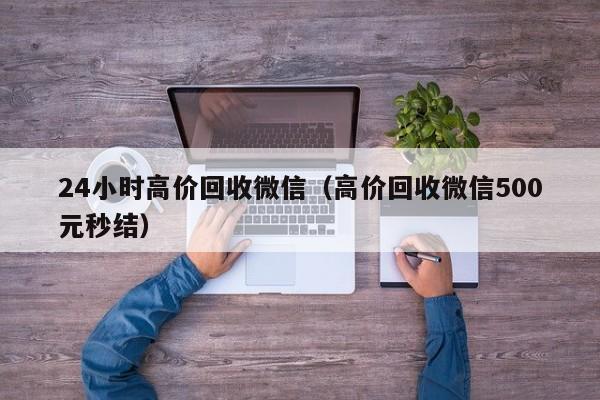 24小时高价回收微信（高价回收微信500元秒结）