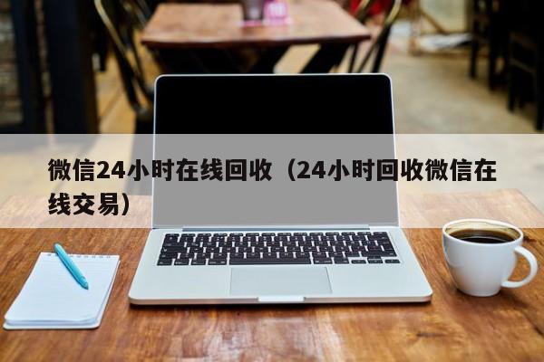 微信24小时在线回收（24小时回收微信在线交易）
