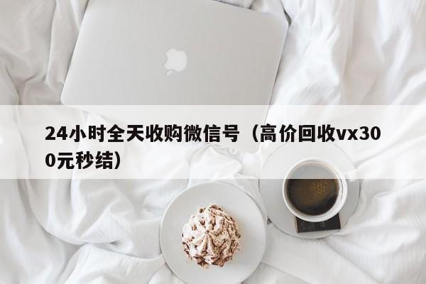 24小时全天收购微信号（高价回收vx300元秒结）