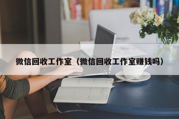 微信回收工作室（微信回收工作室赚钱吗）