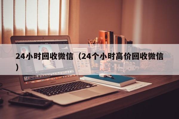 24小时回收微信（24个小时高价回收微信）