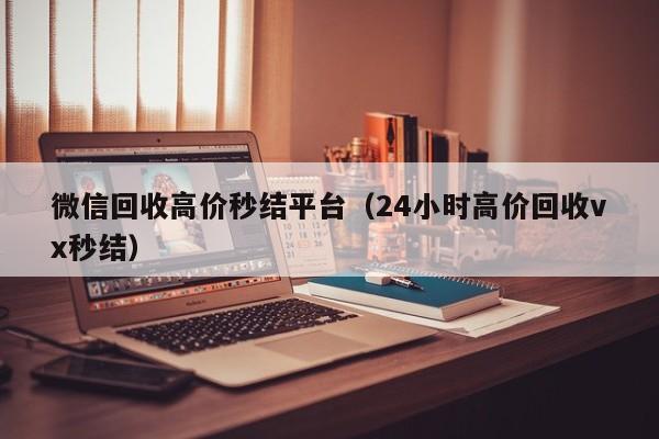 微信回收高价秒结平台（24小时高价回收vx秒结）
