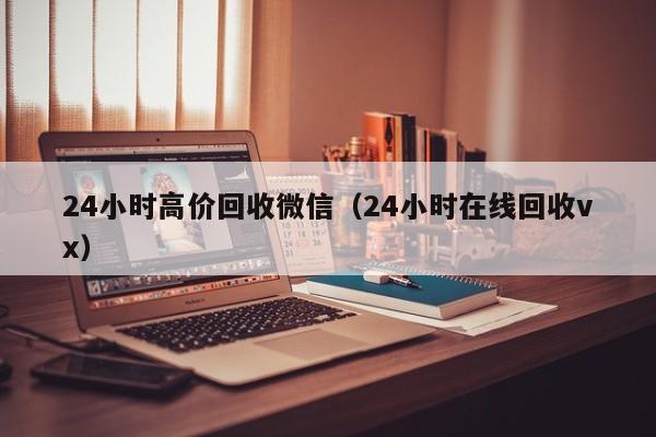 24小时高价回收微信（24小时在线回收vx）