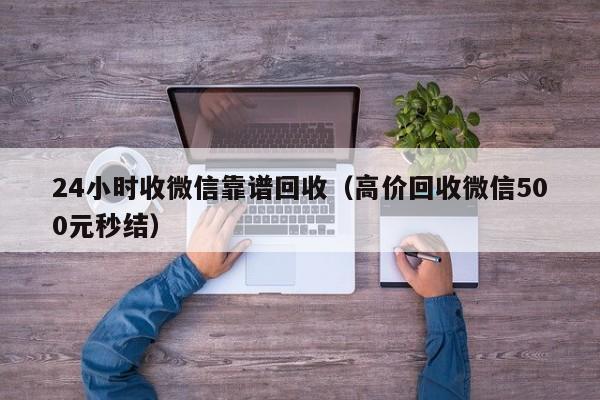 24小时收微信靠谱回收（高价回收微信500元秒结）