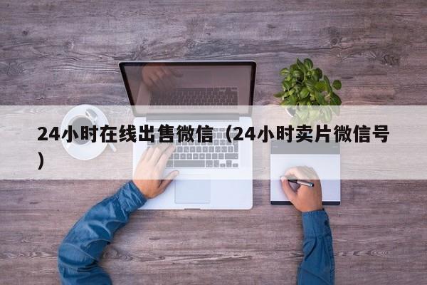 24小时在线出售微信（24小时卖片微信号）