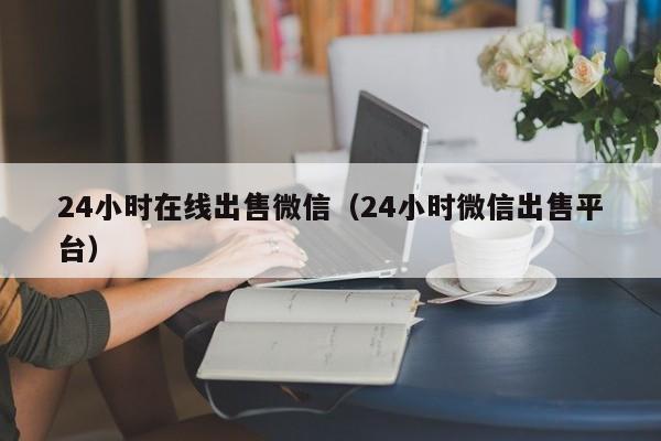 24小时在线出售微信（24小时微信出售平台）