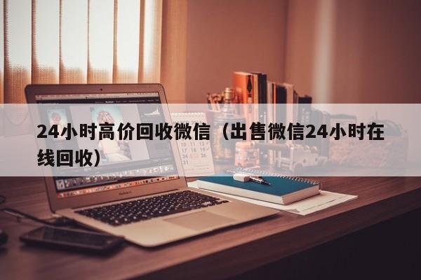 24小时高价回收微信（出售微信24小时在线回收）
