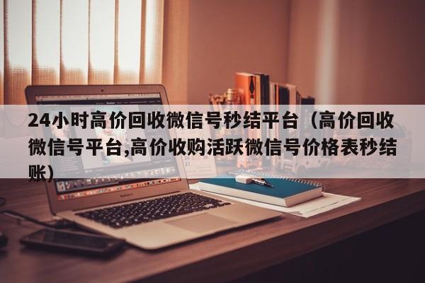 24小时高价回收微信号秒结平台（高价回收微信号平台,高价收购活跃微信号价格表秒结账）