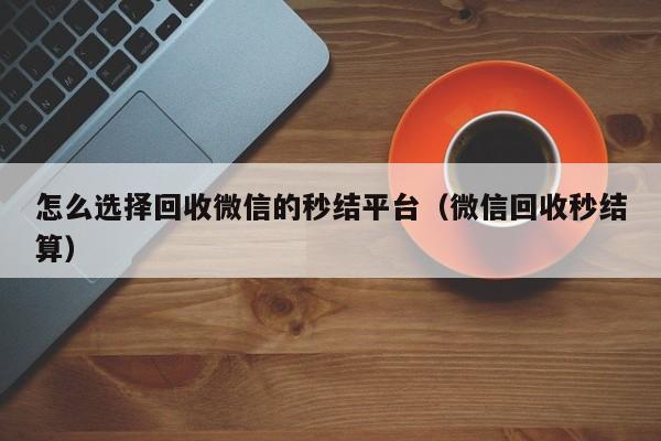 怎么选择回收微信的秒结平台（微信回收秒结算）