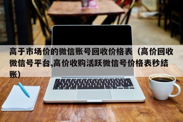 高于市场价的微信账号回收价格表（高价回收微信号平台,高价收购活跃微信号价格表秒结账）