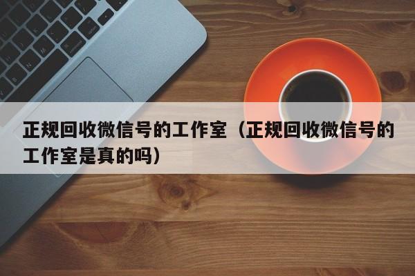 正规回收微信号的工作室（正规回收微信号的工作室是真的吗）