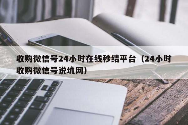 收购微信号24小时在线秒结平台（24小时收购微信号说坑网）